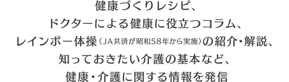 健康づくりレシピ、ドクターによる健康に役立つコラム、レインボー体操（JA共済が昭和58年から実施）の紹介・解説、知っておきたい介護の基本など、健康・介護に関する情報を発信