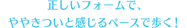 正しいフォームで、ややきついと感じるペースで歩く！