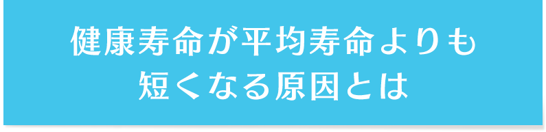 健康寿命が平均寿命よりも短くなる原因とは