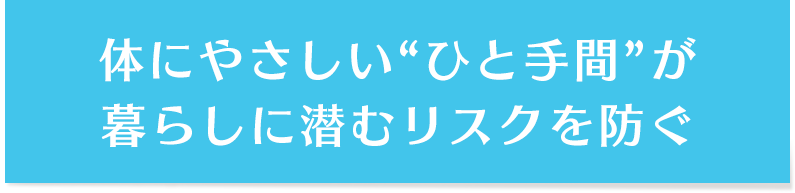 体にやさしい“ひと手間”が暮らしに潜むリスクを防ぐ