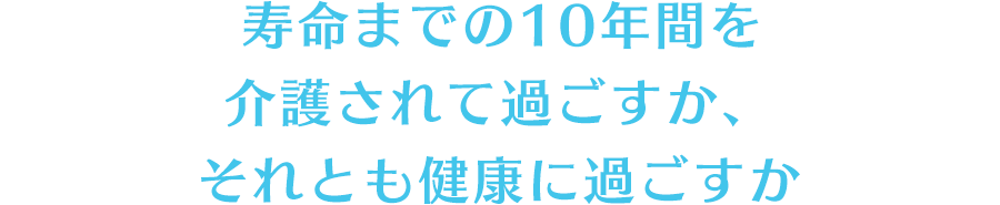 寿命までの10年間を介護されて過ごすか、それとも健康に過ごすか