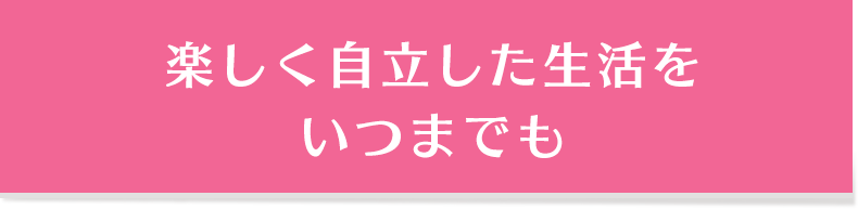 楽しく自立した生活をいつまでも