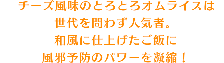 チーズ風味のとろとろオムライスは世代を問わず人気者。和風に仕上げたご飯に風邪予防のパワーを凝縮！