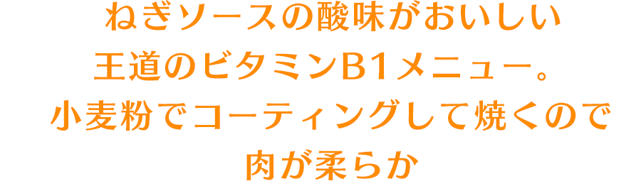 ねぎソースの酸味がおいしい王道のビタミンB1メニュー。小麦粉でコーティングして焼くので肉が柔らか