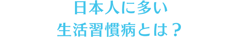 日本人に多い生活習慣病とは？