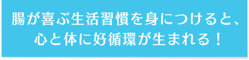 腸が喜ぶ生活習慣を身につけると、心と体に好循環が生まれる！