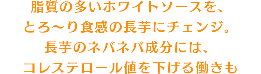 脂質の多いホワイトソースを、とろ〜り食感の長芋にチェンジ。長芋のネバネバ成分には、コレステロール値を下げる働きも