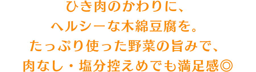 ひき肉のかわりに、ヘルシーな木綿豆腐を。たっぷり使った野菜の旨みで、肉なし・塩分控えめでも満足感◎