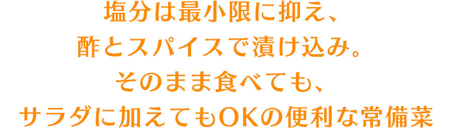 塩分は最小限に抑え、酢とスパイスで漬け込み。そのまま食べても、サラダに加えてもOKの便利な常備菜