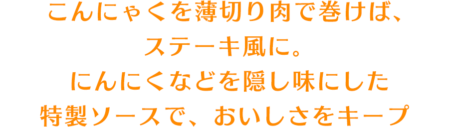 こんにゃくを薄切り肉で巻けば、ステーキ風に。にんにくなどを隠し味にした特製ソースで、おいしさをキープ
