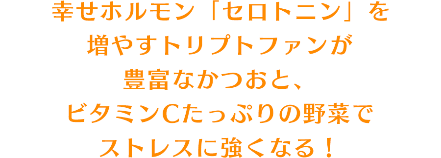 幸せホルモン「セロトニン」を増やすトリプトファンが豊富なかつおと、ビタミンCたっぷりの野菜でストレスに強くなる！