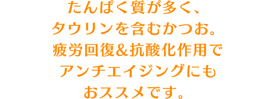 たんぱく質が多く、タウリンを含むかつお。疲労回復&抗酸化作用でアンチエイジングにもおススメです。