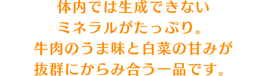 体内では生成できないミネラルがたっぷり。牛肉のうま味と白菜の甘みが抜群にからみ合う一品です。