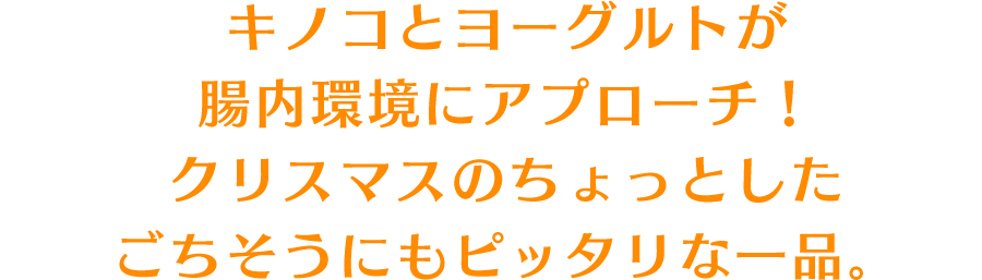 キノコとヨーグルトが腸内環境にアプローチ！クリスマスのちょっとしたごちそうにもピッタリな一品。