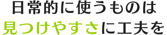 日常的に使うものは見つけやすさに工夫を