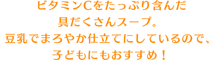 ビタミンCをたっぷり含んだ具だくさんスープ。豆乳でまろやか仕立てにしているので、子どもにもおすすめ！