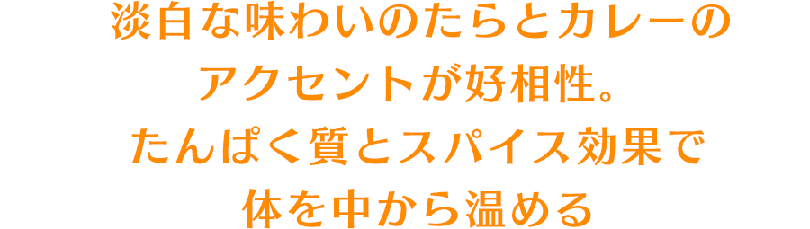 淡白な味わいのたらとカレーのアクセントが好相性。たんぱく質とスパイス効果で体を中から温める