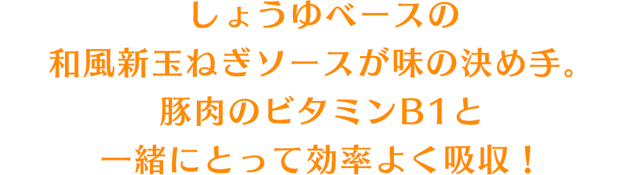 しょうゆベースの和風新玉ねぎソースが味の決め手。豚肉のビタミンB1と一緒にとって効率よく吸収！