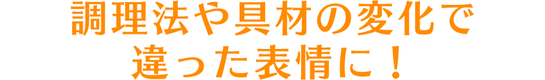 調理法や具材の変化で違った表情に！