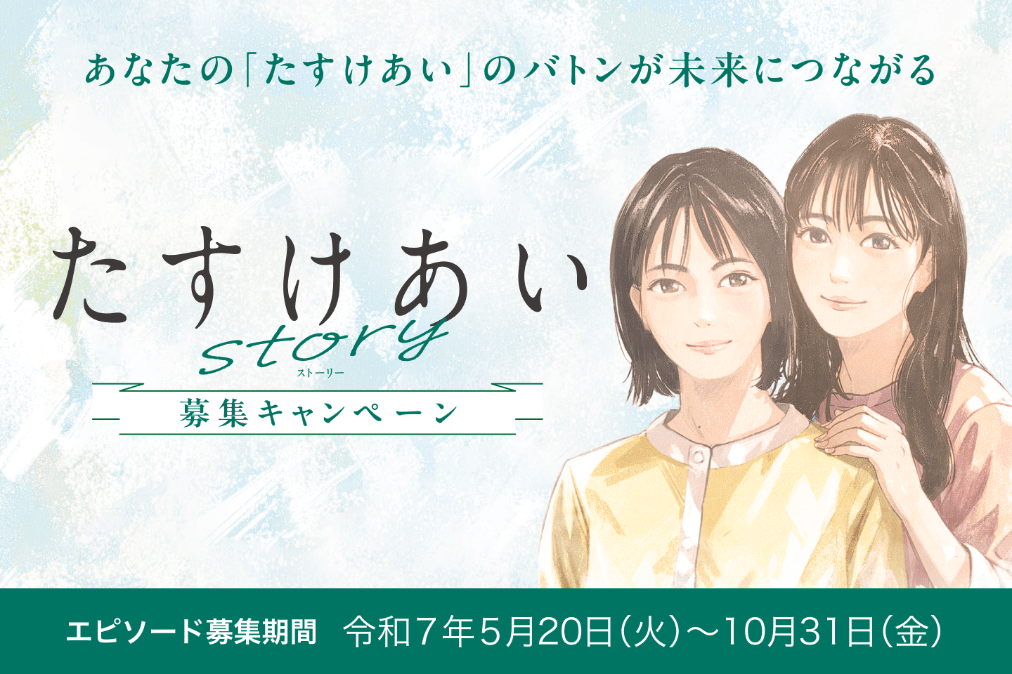 あなたの「たすけあい」のバトンが未来につながる たすけあい story 募集キャンペーン エピソード募集期間 令和7年5月20日（火） ~ 10月31日（金）