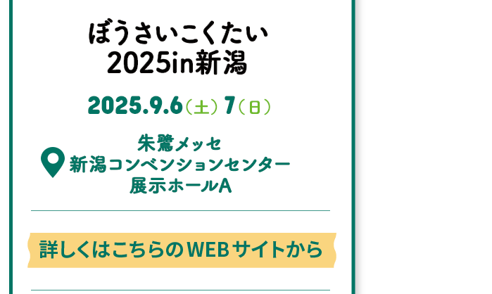 Events 開催情報 ぼうさいこくたい 2025in新潟 2025.9.6(土) 7(日) 朱鷺メッセ 新潟コンベンションセンター 展示ホールA 詳しくはこちらのWEBサイトから