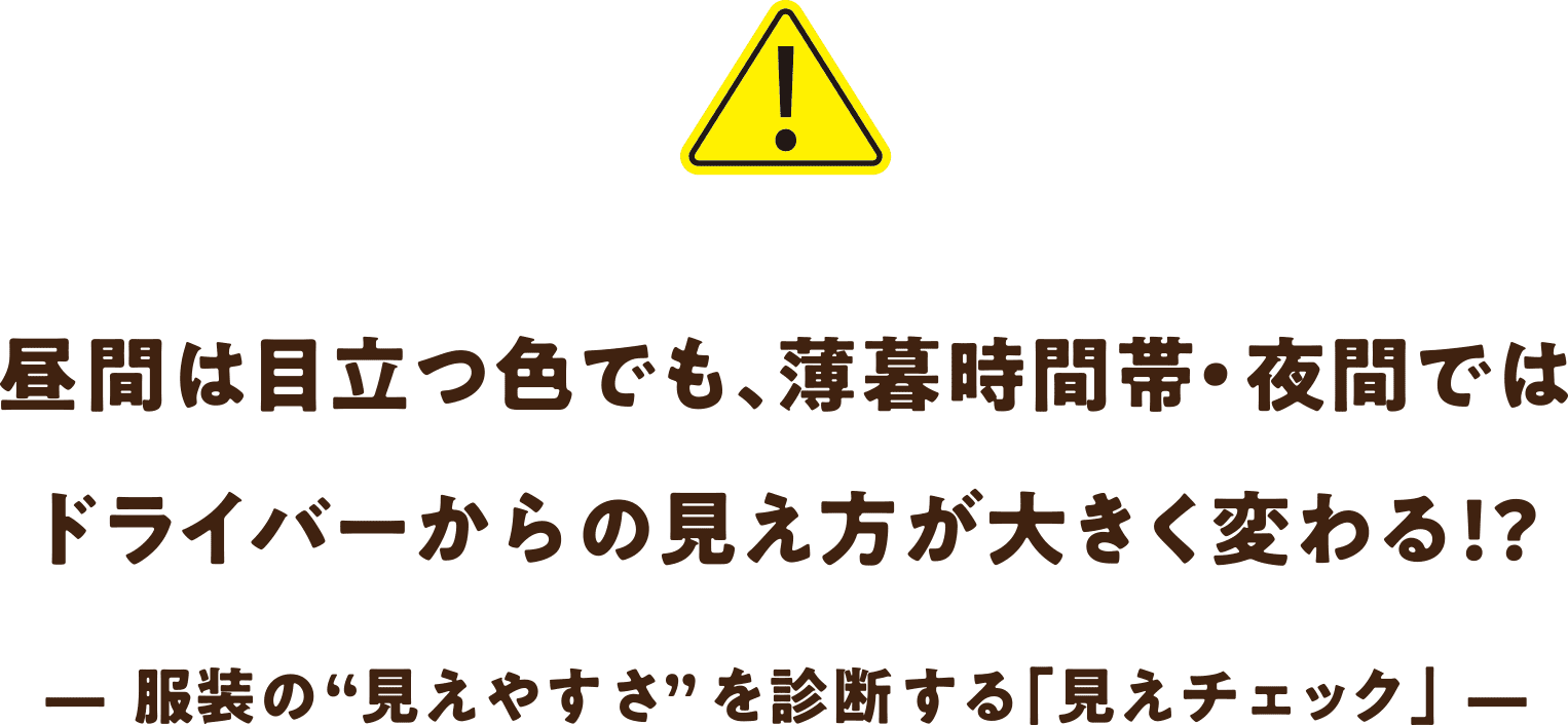 昼間は昼間は目立つ色でも、薄暮時間帯・夜間では
ドライバーからの見え方が大きく変わる!? — 服装の“見えやすさ”を診断する「見えチェック」 —