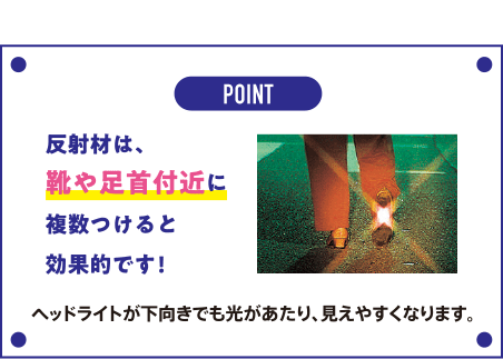 POINT 反射材は、靴や足首付近に複数つけると効果的です! ヘッドライトが下向きでも光があたり、見えやすくなります。