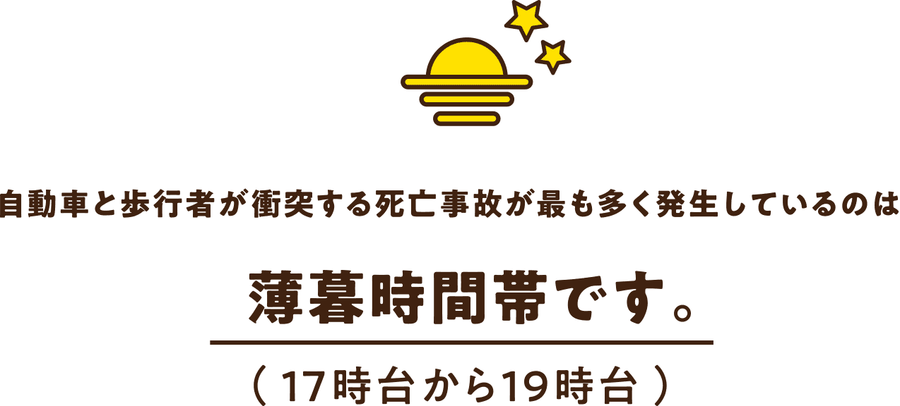 自動車と歩行者が衝突する死亡事故が最も多く発生しているのは 薄暮時間帯です。( 17時台から19時台 )