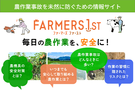 農作業事故を未然に防ぐための情報サイト Farmers 1st ファーマーズ ファースト 毎日の農作業を、安全に！ 農機具の安全対策とは？ いつまでも安心して取り組める農作業とは？ 農作業の事故はどんな時に多い？ 作業の習慣に隠されたリスクとは？